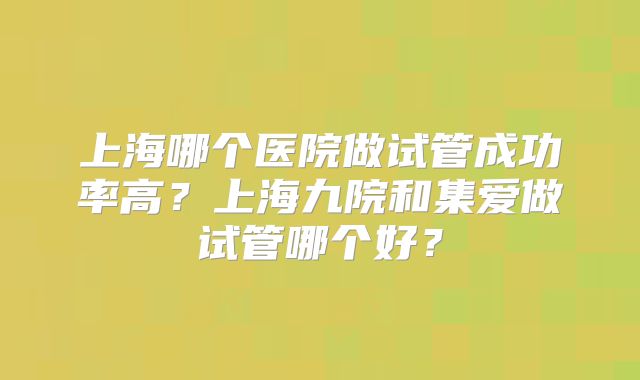 上海哪个医院做试管成功率高?上海九院和集爱做试管哪个好?