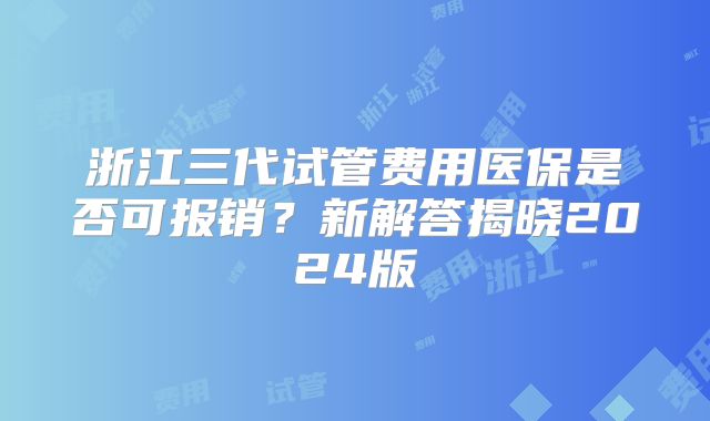 浙江三代试管费用医保是否可报销?新解答揭晓2024版