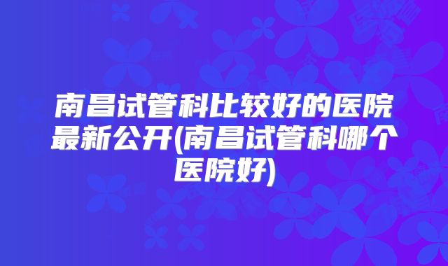 南昌试管科比较好的医院最新公开(南昌试管科哪个医院好)