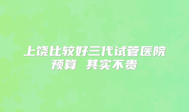 上饶比较好三代试管医院预算 其实不贵