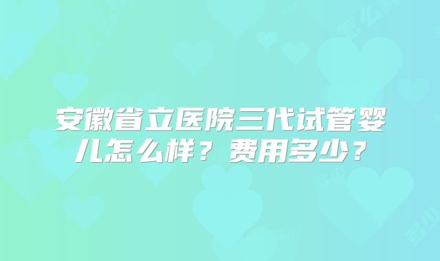 安徽省立医院三代试管婴儿怎么样？费用多少？