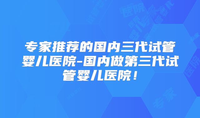 专家推荐的国内三代试管婴儿医院-国内做第三代试管婴儿医院！