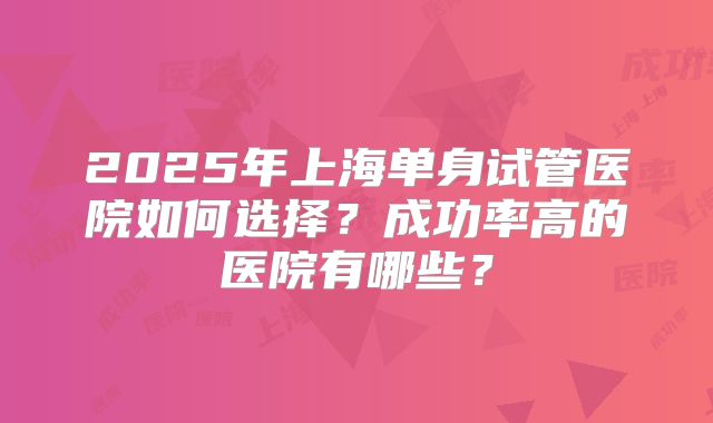 2025年上海单身试管医院如何选择？成功率高的医院有哪些？