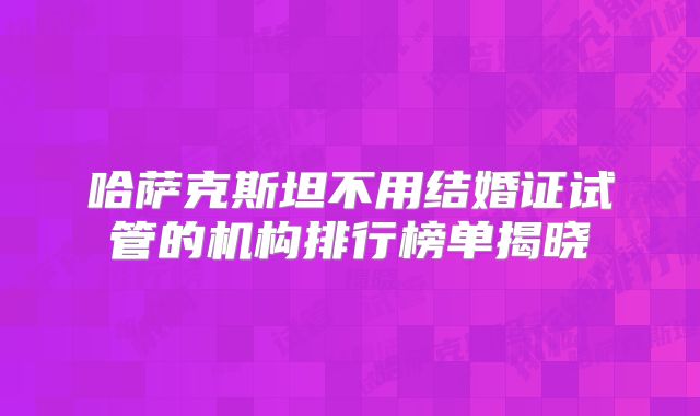 哈萨克斯坦不用结婚证试管的机构排行榜单揭晓