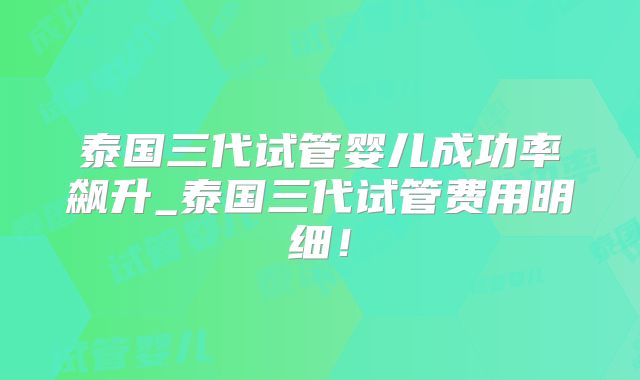 泰国三代试管婴儿成功率飙升_泰国三代试管费用明细！