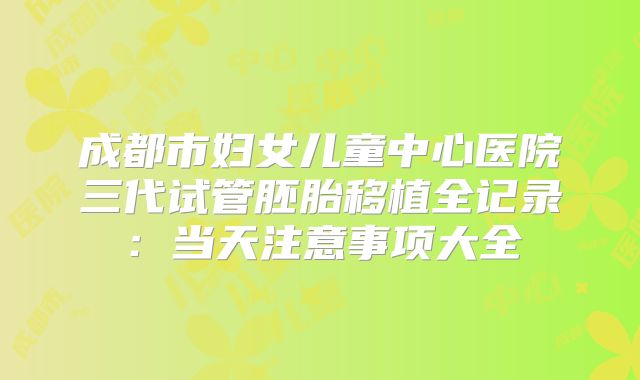 成都市妇女儿童中心医院三代试管胚胎移植全记录：当天注意事项大全