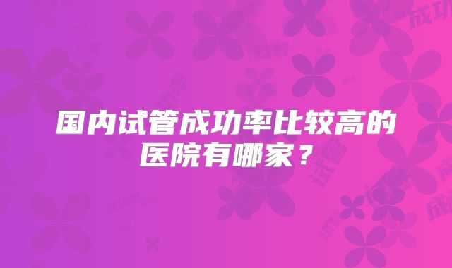 国内试管成功率比较高的医院有哪家？
