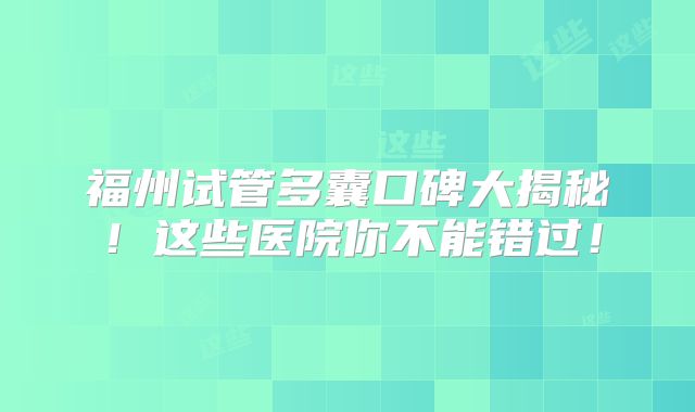 福州试管多囊口碑大揭秘！这些医院你不能错过！