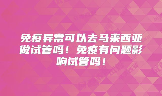 免疫异常可以去马来西亚做试管吗！免疫有问题影响试管吗！