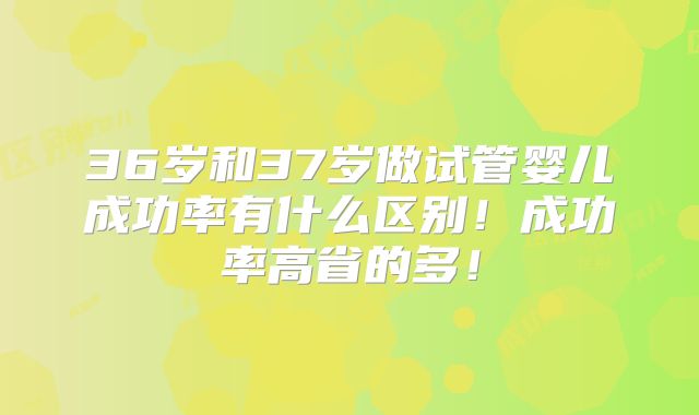 36岁和37岁做试管婴儿成功率有什么区别!成功率高省的多!