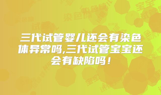 三代试管婴儿还会有染色体异常吗,三代试管宝宝还会有缺陷吗!