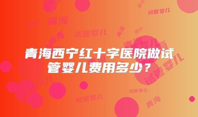 青海西宁红十字医院做试管婴儿费用多少？