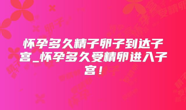 怀孕多久精子卵子到达子宫_怀孕多久受精卵进入子宫！