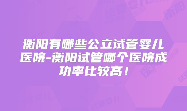 衡阳有哪些公立试管婴儿医院-衡阳试管哪个医院成功率比较高！