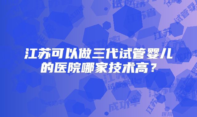 江苏可以做三代试管婴儿的医院哪家技术高?