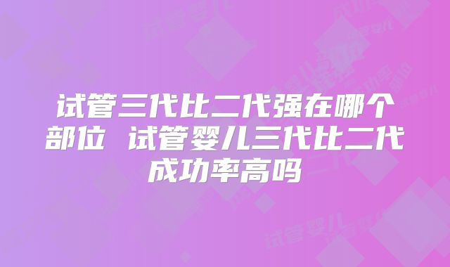 试管三代比二代强在哪个部位 试管婴儿三代比二代成功率高吗