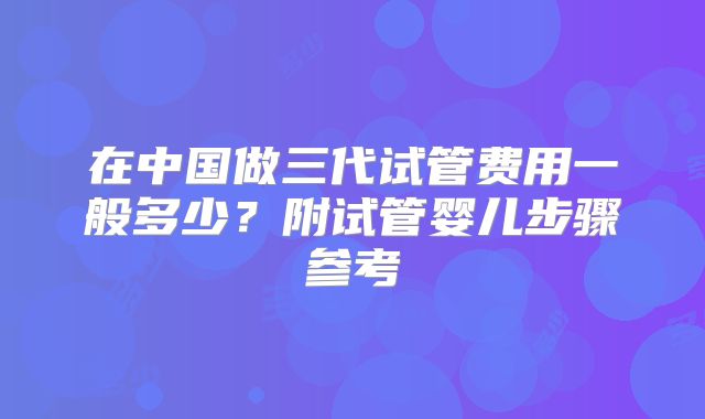 在中国做三代试管费用一般多少？附试管婴儿步骤参考