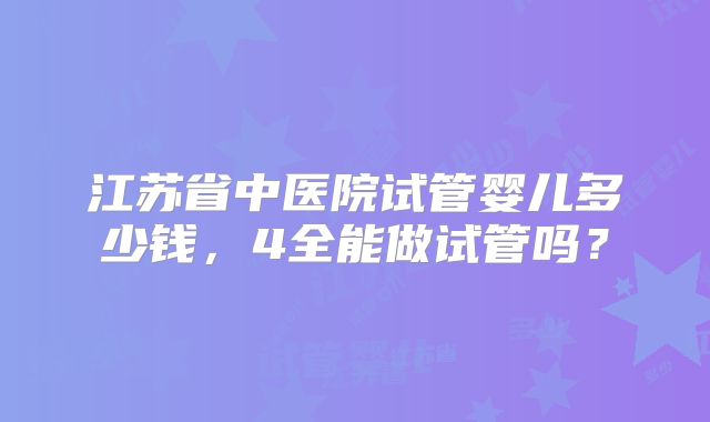 江苏省中医院试管婴儿多少钱,4全能做试管吗?