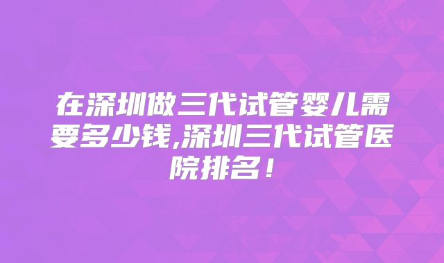 在深圳做三代试管婴儿需要多少钱,深圳三代试管医院排名！