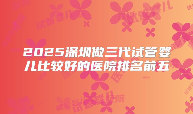 2025深圳做三代试管婴儿比较好的医院排名前五