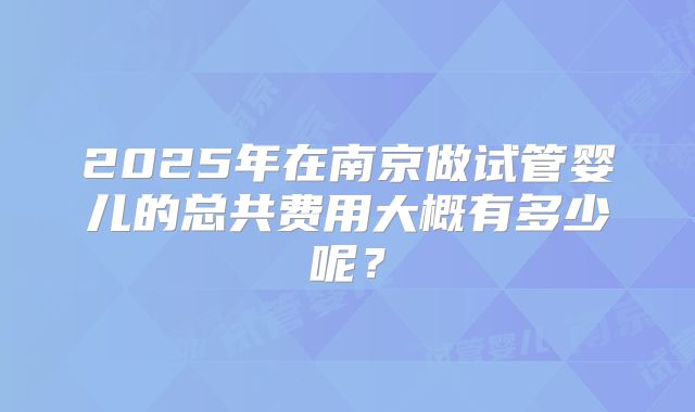 2025年在南京做试管婴儿的总共费用大概有多少呢？