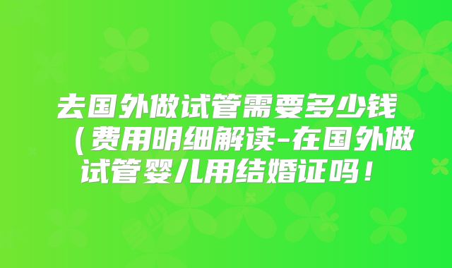 去国外做试管需要多少钱(费用明细解读-在国外做试管婴儿用结婚证吗!
