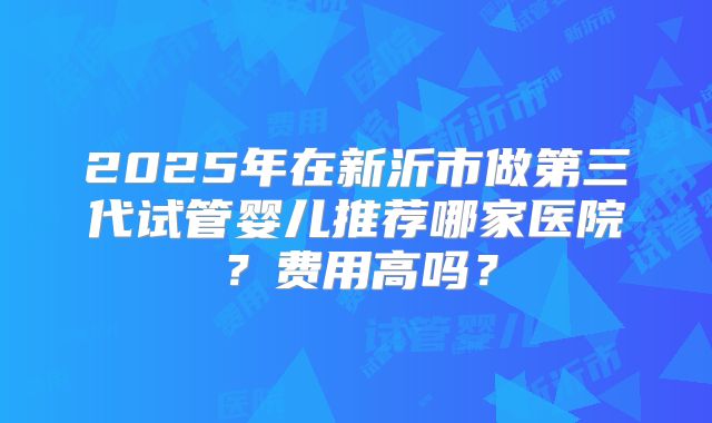 2025年在新沂市做第三代试管婴儿推荐哪家医院？费用高吗？