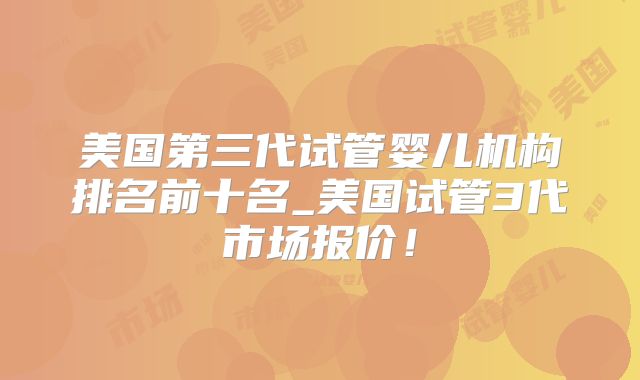 美国第三代试管婴儿机构排名前十名_美国试管3代市场报价!