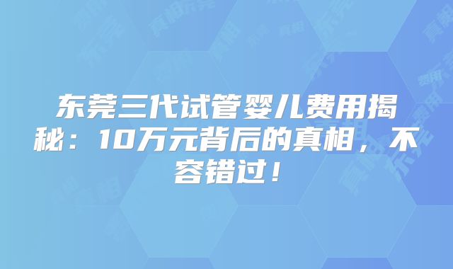 东莞三代试管婴儿费用揭秘:10万元背后的真相,不容错过!