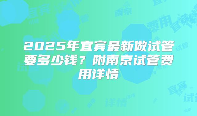 2025年宜宾最新做试管要多少钱？附南京试管费用详情