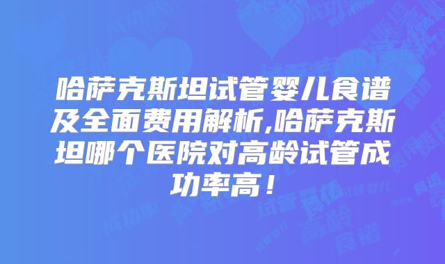 哈萨克斯坦试管婴儿食谱及全面费用解析,哈萨克斯坦哪个医院对高龄试管成功率高！