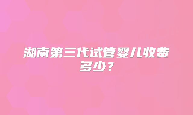 湖南第三代试管婴儿收费多少？