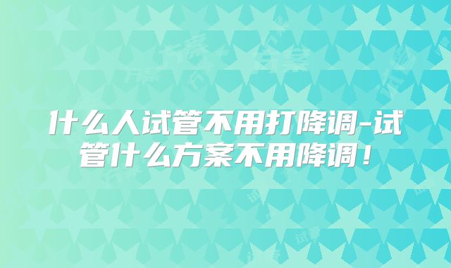 什么人试管不用打降调-试管什么方案不用降调!