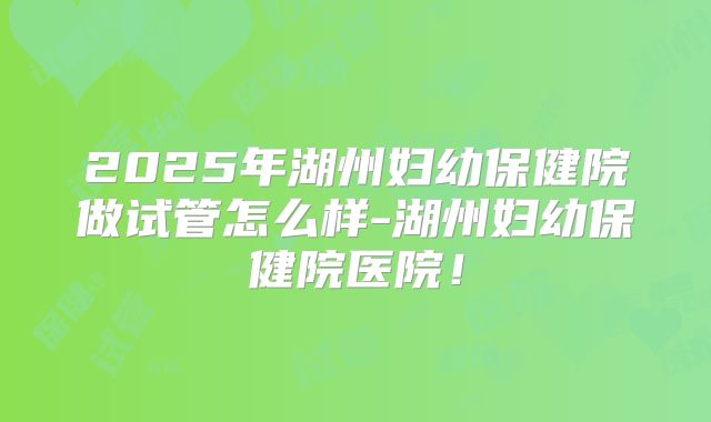2025年湖州妇幼保健院做试管怎么样-湖州妇幼保健院医院!