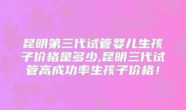 昆明第三代试管婴儿生孩子价格是多少,昆明三代试管高成功率生孩子价格!