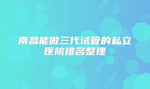 南昌能做三代试管的私立医院排名整理