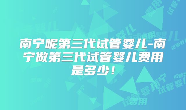 南宁呢第三代试管婴儿-南宁做第三代试管婴儿费用是多少！