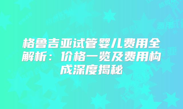 格鲁吉亚试管婴儿费用全解析：价格一览及费用构成深度揭秘