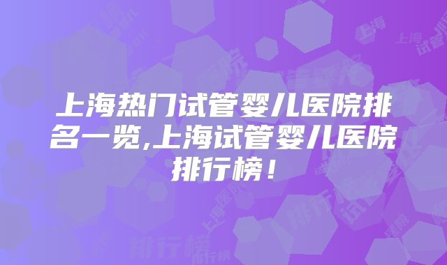上海热门试管婴儿医院排名一览,上海试管婴儿医院排行榜！