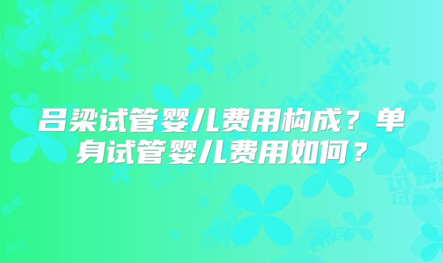 吕梁试管婴儿费用构成？单身试管婴儿费用如何？