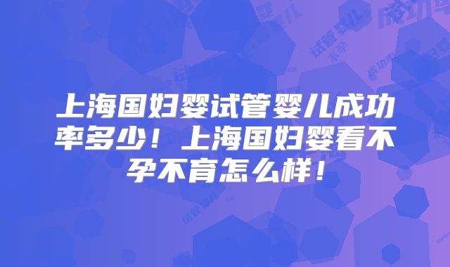 上海国妇婴试管婴儿成功率多少！上海国妇婴看不孕不育怎么样！