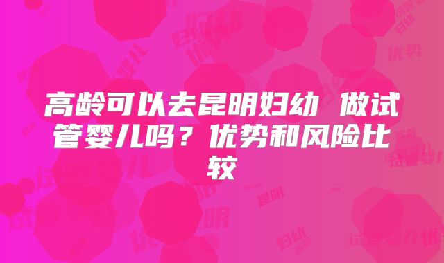 高龄可以去昆明妇幼 做试管婴儿吗？优势和风险比较