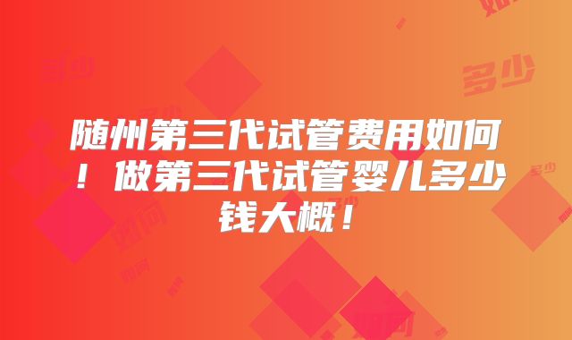 随州第三代试管费用如何！做第三代试管婴儿多少钱大概！