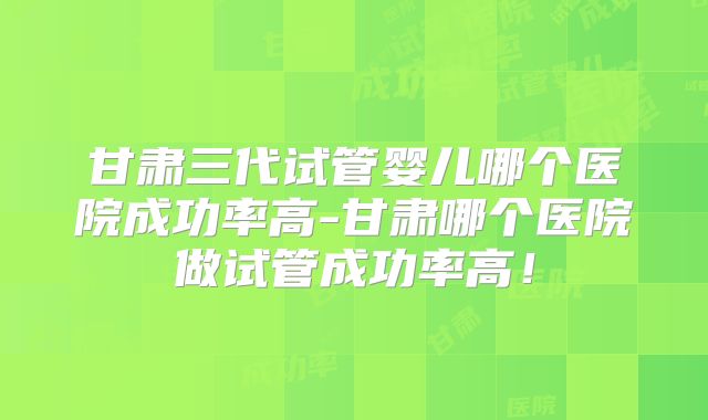 甘肃三代试管婴儿哪个医院成功率高-甘肃哪个医院做试管成功率高！