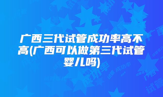 广西三代试管成功率高不高(广西可以做第三代试管婴儿吗)
