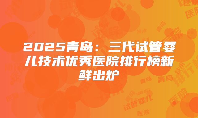 2025青岛：三代试管婴儿技术优秀医院排行榜新鲜出炉