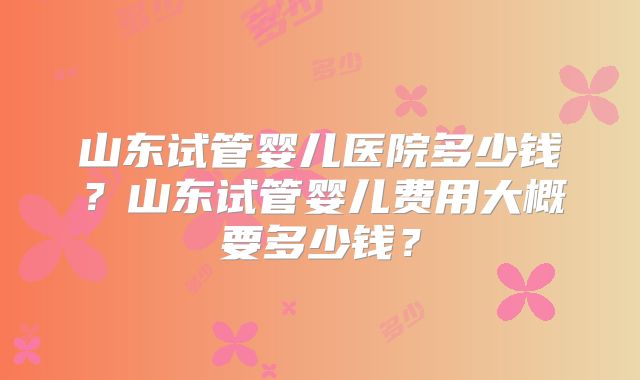 山东试管婴儿医院多少钱？山东试管婴儿费用大概要多少钱？