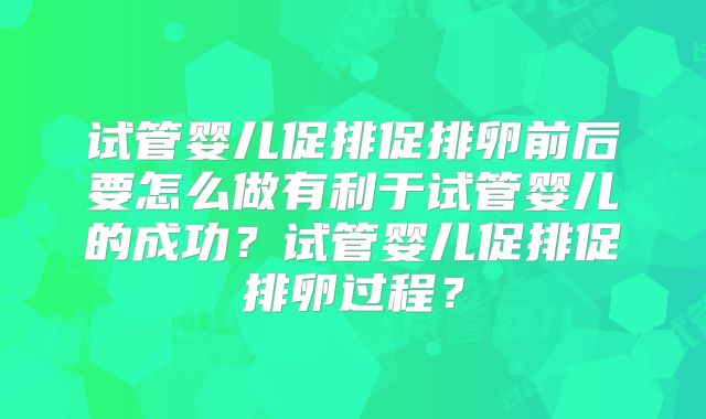 试管婴儿促排促排卵前后要怎么做有利于试管婴儿的成功？试管婴儿促排促排卵过程？