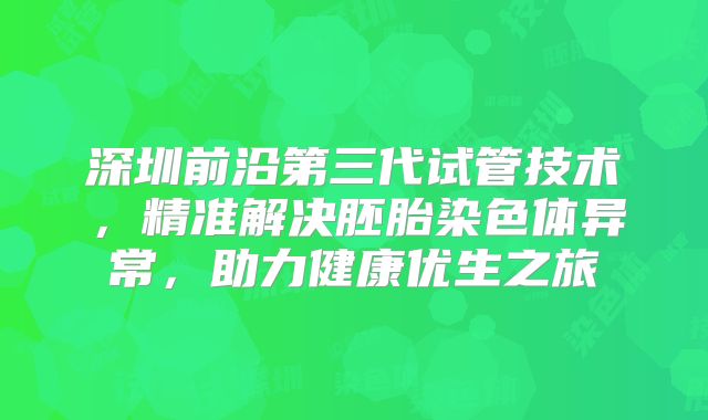 深圳前沿第三代试管技术,精准解决胚胎染色体异常,助力健康优生之旅