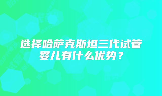 选择哈萨克斯坦三代试管婴儿有什么优势？
